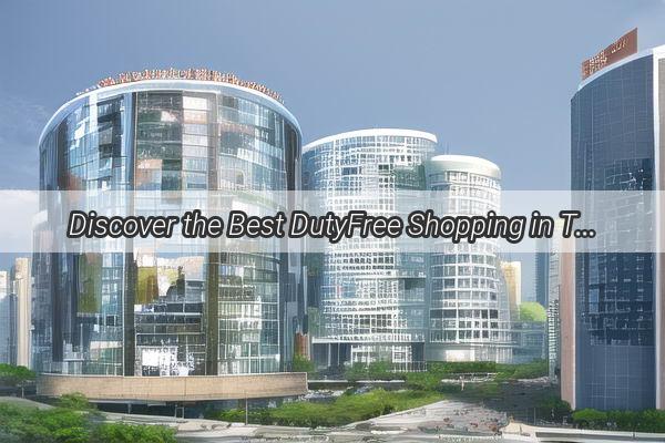 Discover the Best DutyFree Shopping in Tianhe Guangzhou Your Ultimate Guide to Topnotch Generals